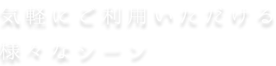 気軽に ご利用いただける 様々なシーン