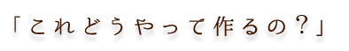 「これどうやって作るの？」